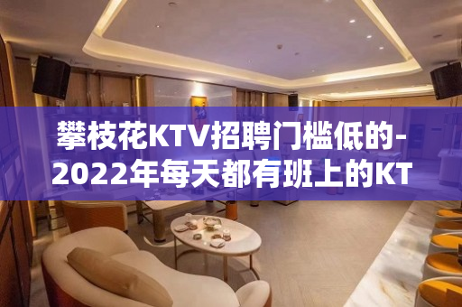 攀枝花KTV招聘门槛低的-2022年每天都有班上的KTV招聘