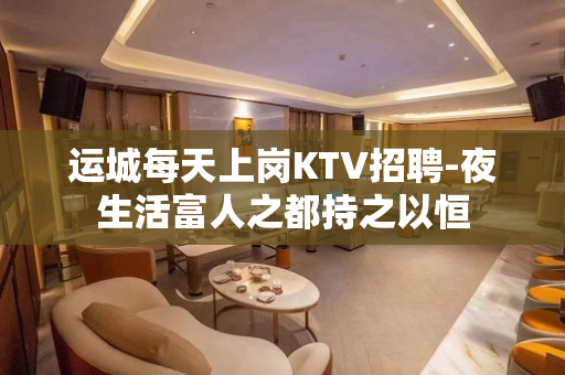 运城每天上岗KTV招聘-夜生活富人之都持之以恒