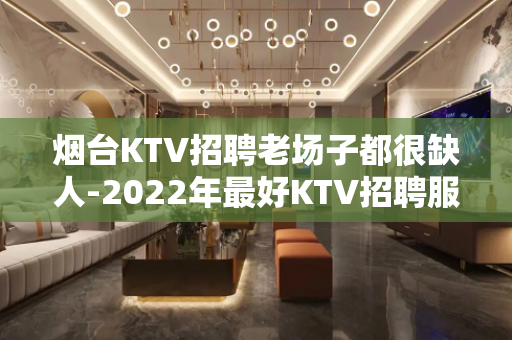 烟台KTV招聘老场子都很缺人-2022年最好KTV招聘服务员