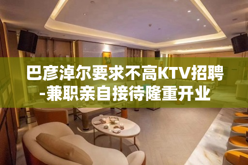 巴彦淖尔要求不高KTV招聘-兼职亲自接待隆重开业