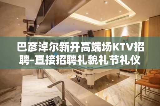 巴彦淖尔新开高端场KTV招聘-直接招聘礼貌礼节礼仪
