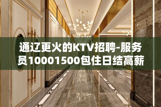 通辽更火的KTV招聘-服务员10001500包住日结高薪