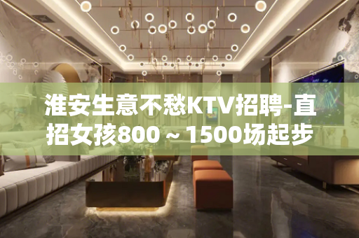 淮安生意不愁KTV招聘-直招女孩800～1500场起步