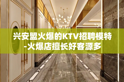 兴安盟火爆的KTV招聘模特-火爆店擅长好客源多