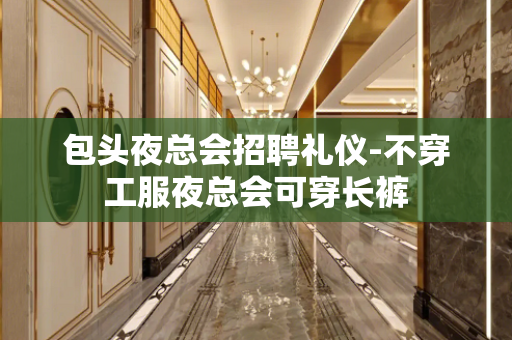 包头夜总会招聘礼仪-不穿工服夜总会可穿长裤