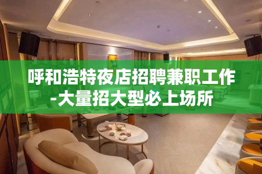 呼和浩特夜店招聘兼职工作-大量招大型必上场所