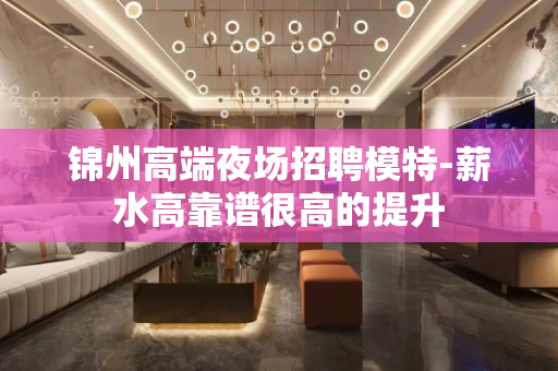 锦州高端夜场招聘模特-薪水高靠谱很高的提升