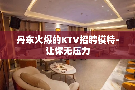 丹东火爆的KTV招聘模特-让你无压力