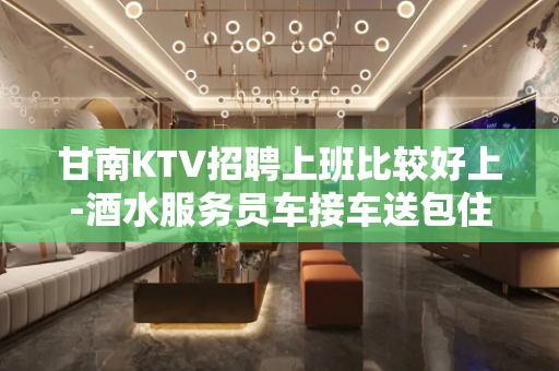 甘南KTV招聘上班比较好上-酒水服务员车接车送包住宿轻装好
