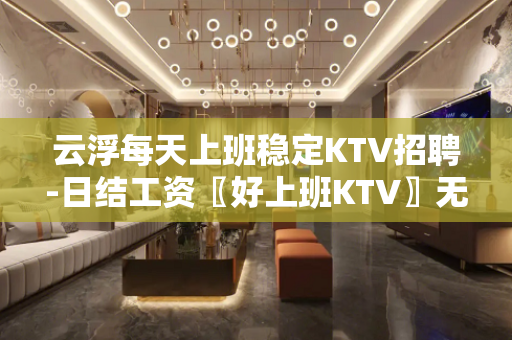 云浮每天上班稳定KTV招聘-日结工资〖好上班KTV〗无费