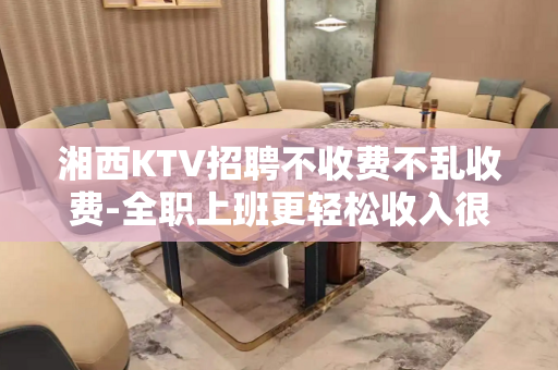 湘西KTV招聘不收费不乱收费-全职上班更轻松收入很轻松的