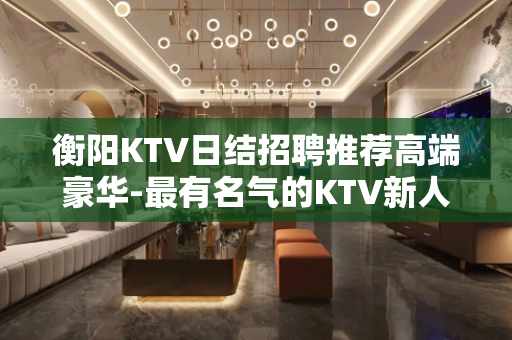 衡阳KTV日结招聘推荐高端豪华-最有名气的KTV新人优先