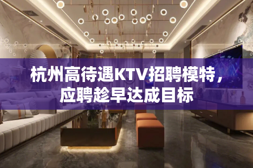 杭州高待遇KTV招聘模特，应聘趁早达成目标