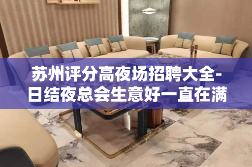 苏州评分高夜场招聘大全-日结夜总会生意好一直在满房