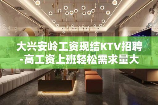 大兴安岭工资现结KTV招聘-高工资上班轻松需求量大