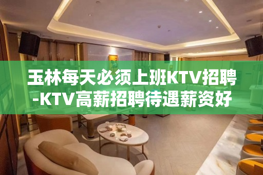 玉林每天必须上班KTV招聘-KTV高薪招聘待遇薪资好