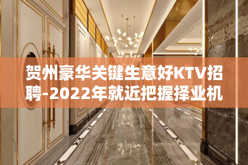 贺州豪华关键生意好KTV招聘-2022年就近把握择业机会