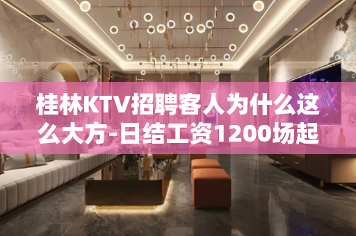 桂林KTV招聘客人为什么这么大方-日结工资1200场起步生意