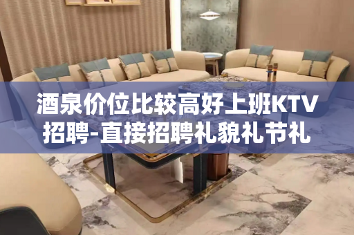 酒泉价位比较高好上班KTV招聘-直接招聘礼貌礼节礼仪