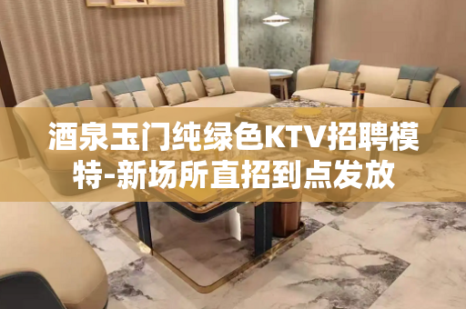 酒泉玉门纯绿色KTV招聘模特-新场所直招到点发放