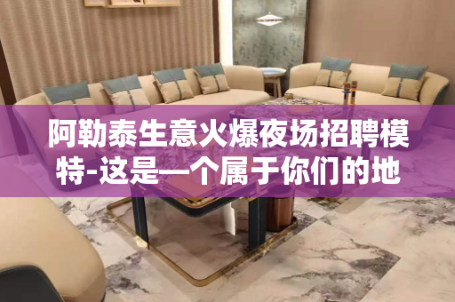 阿勒泰生意火爆夜场招聘模特-这是—个属于你们的地方