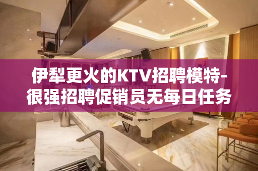 伊犁更火的KTV招聘模特-很强招聘促销员无每日任务规定