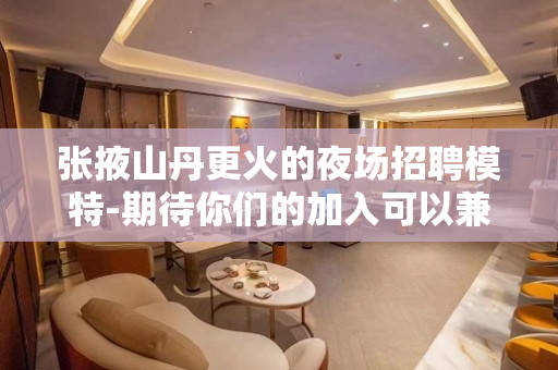 张掖山丹更火的夜场招聘模特-期待你们的加入可以兼职