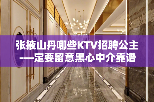张掖山丹哪些KTV招聘公主-—定要留意黑心中介靠谱重要