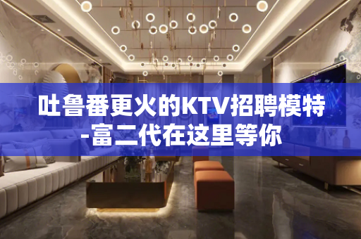 吐鲁番更火的KTV招聘模特-富二代在这里等你