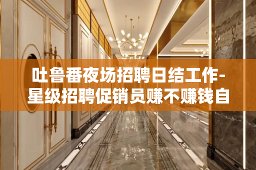 吐鲁番夜场招聘日结工作-星级招聘促销员赚不赚钱自己来看