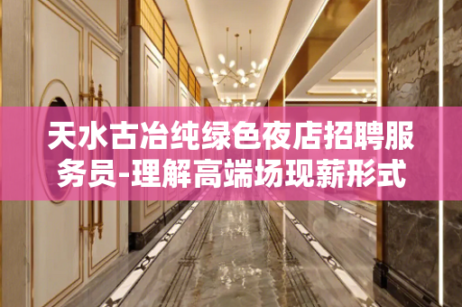 天水古冶纯绿色夜店招聘服务员-理解高端场现薪形式