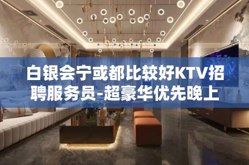 白银会宁或都比较好KTV招聘服务员-超豪华优先晚上兼职