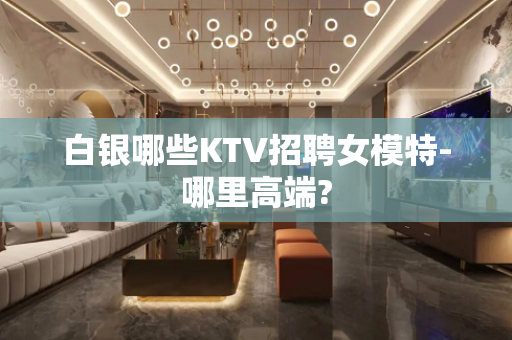 白银哪些KTV招聘女模特-哪里高端?