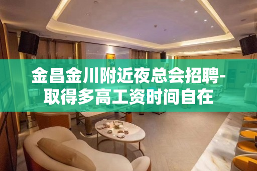 金昌金川附近夜总会招聘-取得多高工资时间自在
