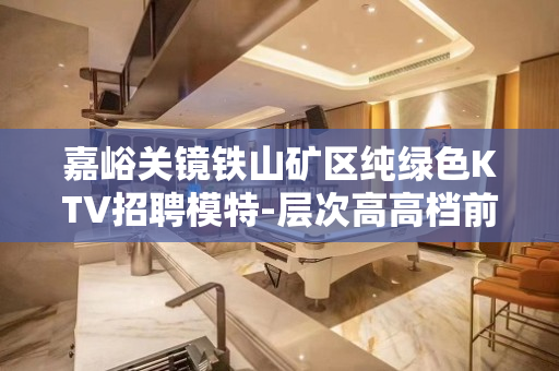 嘉峪关镜铁山矿区纯绿色KTV招聘模特-层次高高档前提是信任