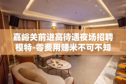 嘉峪关前进高待遇夜场招聘模特-零费用赚米不可不知