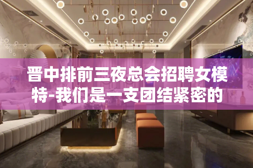 晋中排前三夜总会招聘女模特-我们是一支团结紧密的团队