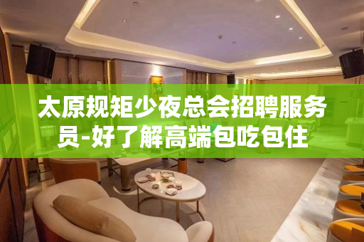 太原规矩少夜总会招聘服务员-好了解高端包吃包住