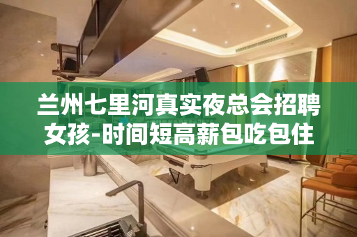 兰州七里河真实夜总会招聘女孩-时间短高薪包吃包住