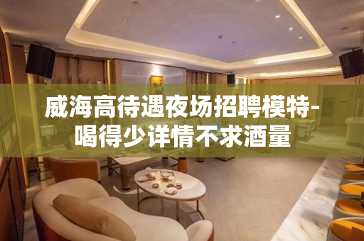 威海高待遇夜场招聘模特-喝得少详情不求酒量