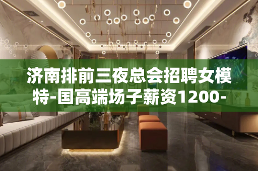 济南排前三夜总会招聘女模特-国高端场子薪资1200-1500