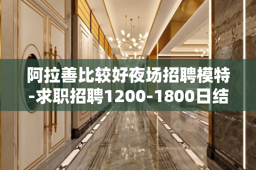 阿拉善比较好夜场招聘模特-求职招聘1200-1800日结