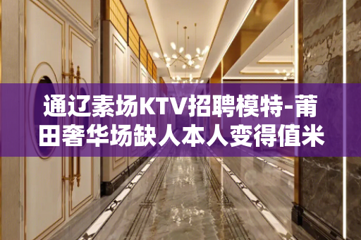 通辽素场KTV招聘模特-莆田奢华场缺人本人变得值米