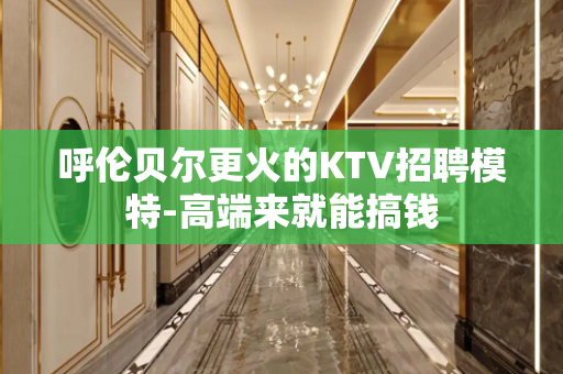 呼伦贝尔更火的KTV招聘模特-高端来就能搞钱