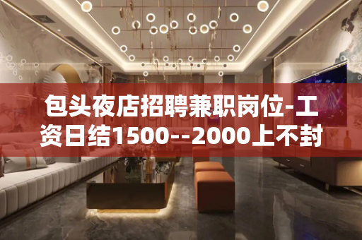 包头夜店招聘兼职岗位-工资日结1500--2000上不封顶