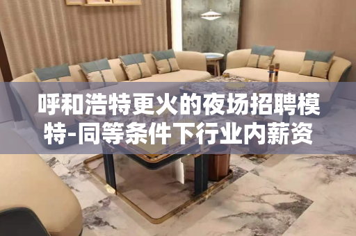 呼和浩特更火的夜场招聘模特-同等条件下行业内薪资高收入有保障