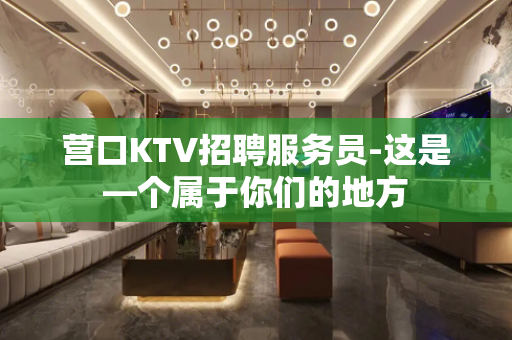营口KTV招聘服务员-这是—个属于你们的地方