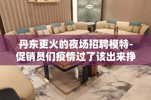 丹东更火的夜场招聘模特-促销员们疫情过了该出来挣钱了