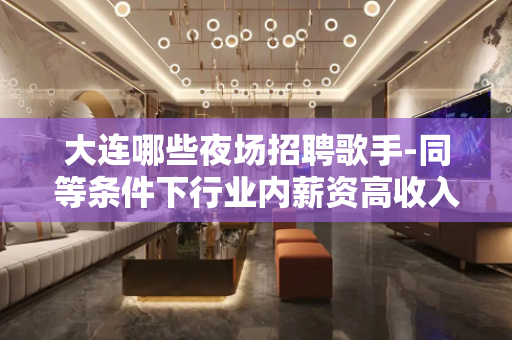 大连哪些夜场招聘歌手-同等条件下行业内薪资高收入有保障