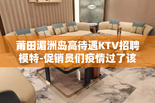 莆田湄洲岛高待遇KTV招聘模特-促销员们疫情过了该出来挣钱了